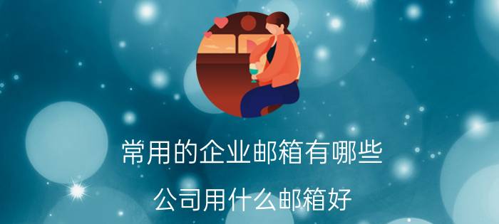 常用的企业邮箱有哪些 公司用什么邮箱好，哪个邮箱最好用？有没有好的推荐？